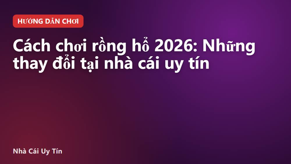 Cách chơi rồng hổ 2026: Những thay đổi tại nhà cái uy tín